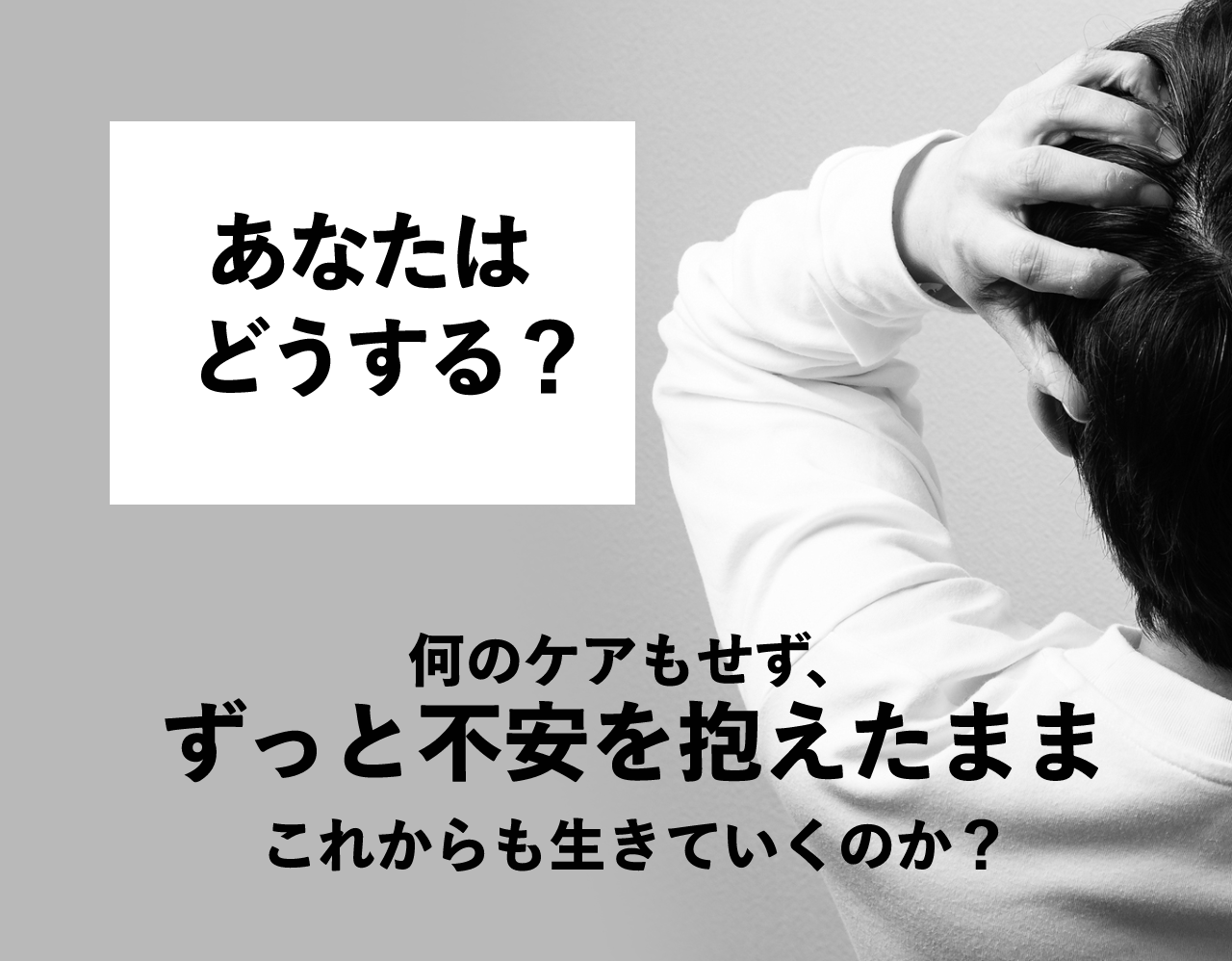 あなたはどうする?何のケアもせず、ずっと不安をかかえたままこれからも生きていくのか?