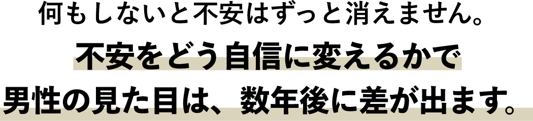 何もしないと不安はずっと消えません。不安をどう自信に変えるかで男性の見た目は、数年後に差が出ます。