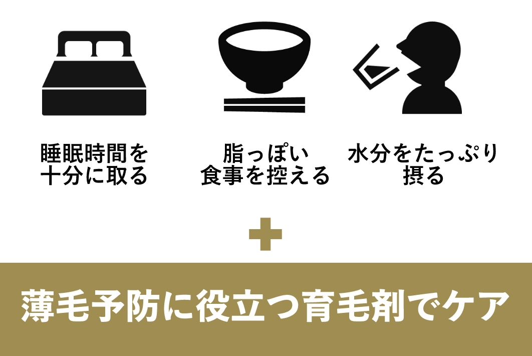 睡眠時間を十分に取る 脂っぽい食事を控える 水分をたっぷり摂る + 薄毛予防に役立つ育毛剤でケア