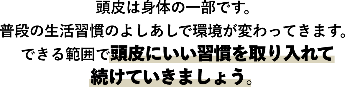 頭皮は身体の一部です。普段の生活習慣のよしあしで環境がかわってきます。できる範囲で頭皮にいい習慣を取り入れて続けていきましょう。