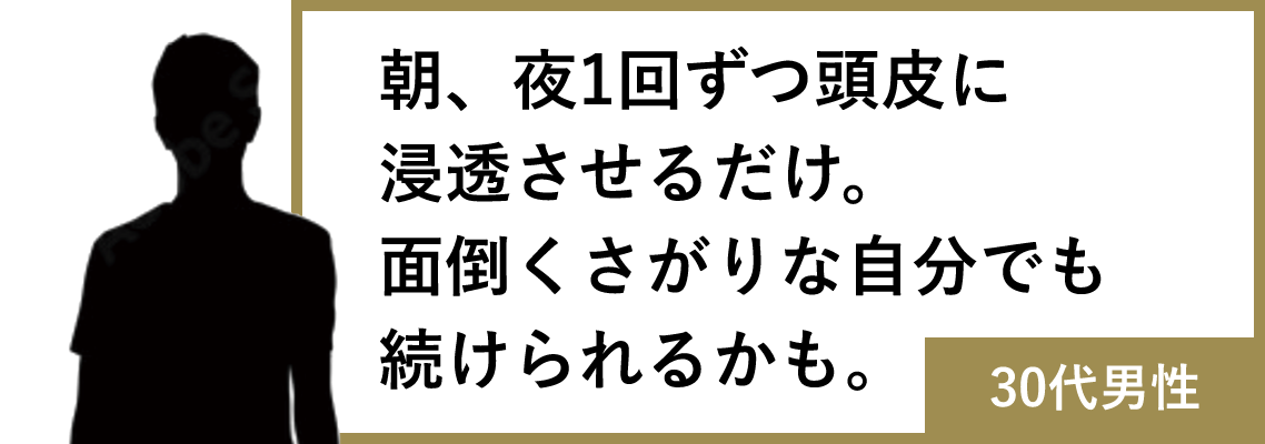 朝、夜1回ずつ頭皮に浸透させるだけ。面倒くさがりな自分でも続けられるかも。(30代男性)