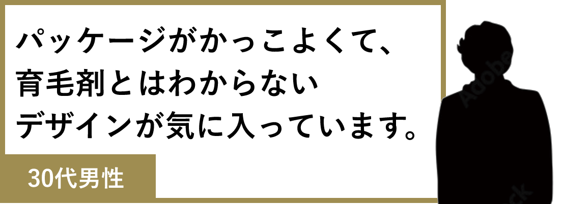 パッケージがかっこよくて、育毛剤とはわからないデザインが気に入っています。(30代男性)