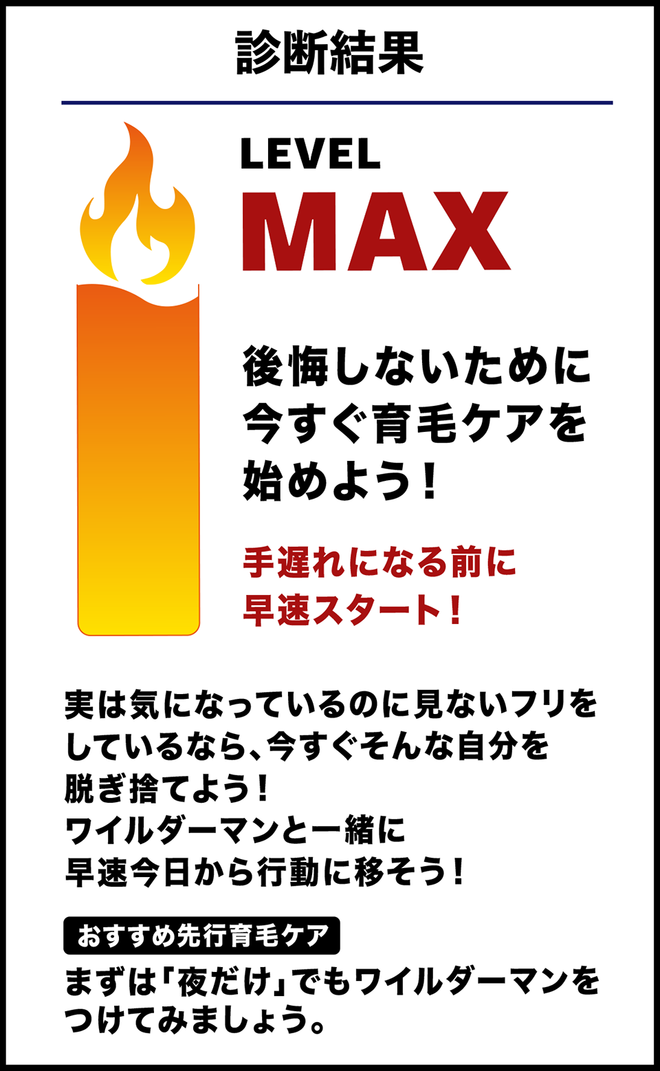 診断結果 LEVEL MAX 後悔しないために今すぐ育毛ケアを始めよう！手遅れになる前に早速スタート！実は気になっているのに見ないフリをしているなら、今すぐそんな自分を脱ぎ捨てよう！ワイルダーマンと一緒に早速今日から行動に移そう！[おすすめ先行育毛ケア]まずは「夜だけ」でもワイルダーマンをつけてみましょう。